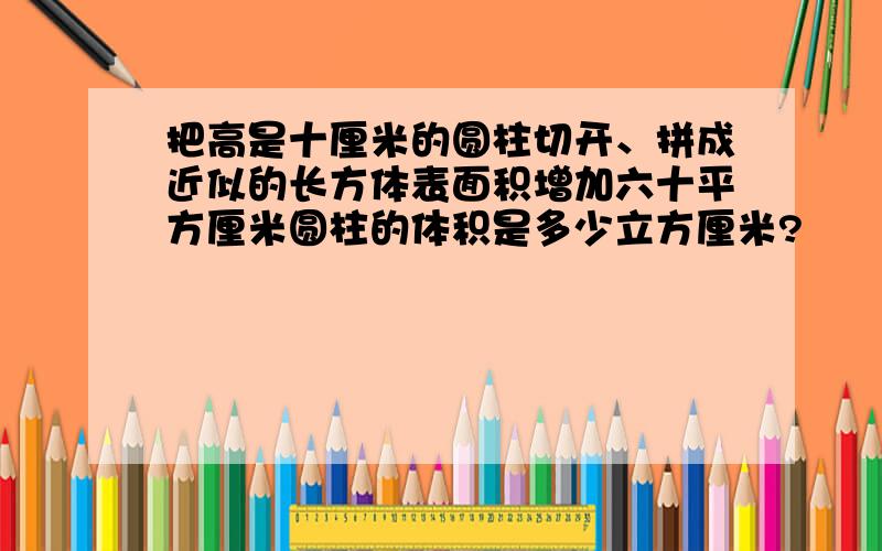 把高是十厘米的圆柱切开、拼成近似的长方体表面积增加六十平方厘米圆柱的体积是多少立方厘米?