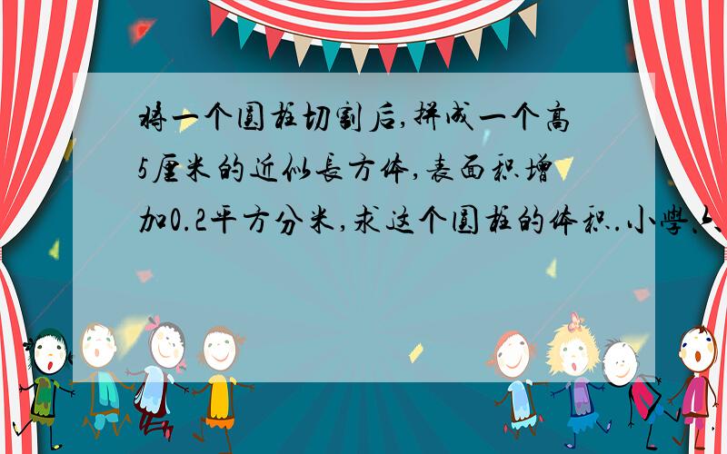 将一个圆柱切割后,拼成一个高5厘米的近似长方体,表面积增加0.2平方分米,求这个圆柱的体积.小学六年级题目,回家作业.急~~~!