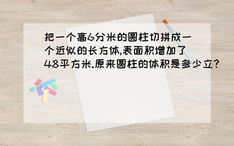 把一个高6分米的圆柱切拼成一个近似的长方体,表面积增加了48平方米.原来圆柱的体积是多少立?