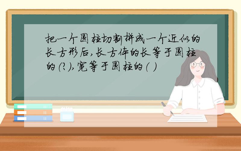 把一个圆柱切割拼成一个近似的长方形后,长方体的长等于圆柱的（?）,宽等于圆柱的（ ）