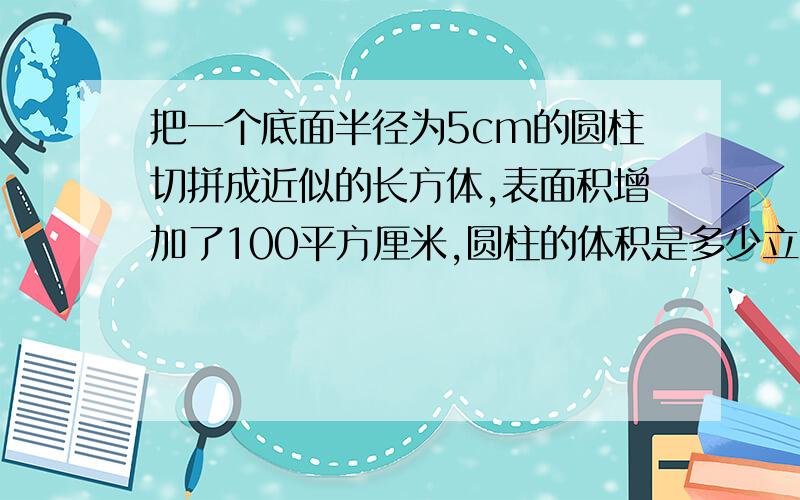 把一个底面半径为5cm的圆柱切拼成近似的长方体,表面积增加了100平方厘米,圆柱的体积是多少立方厘米?高是多少厘米?