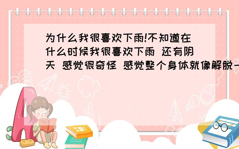 为什么我很喜欢下雨!不知道在什么时候我很喜欢下雨 还有阴天 感觉很奇怪 感觉整个身体就像解脱一样 还有有时候很讨厌晴天 我是不是得什么病了 现在跟人接触也不太愿意说话 就想一个