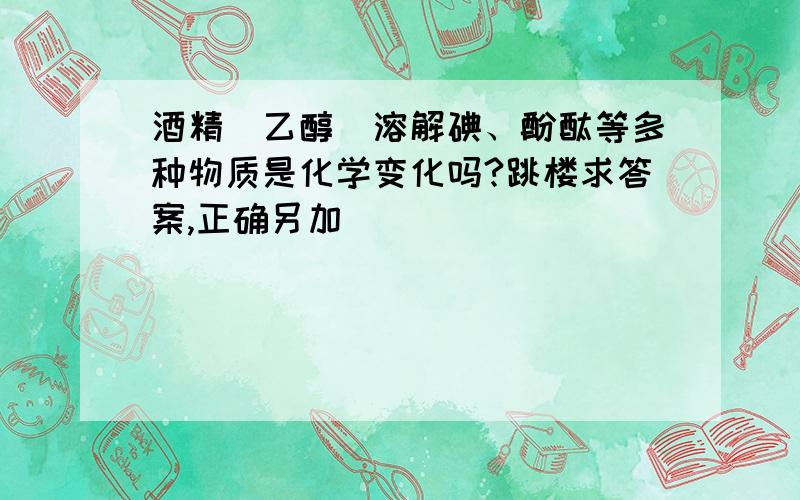 酒精（乙醇）溶解碘、酚酞等多种物质是化学变化吗?跳楼求答案,正确另加