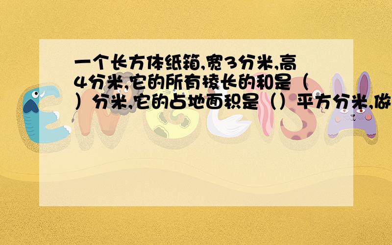 一个长方体纸箱,宽3分米,高4分米,它的所有棱长的和是（）分米,它的占地面积是（）平方分米,做这样的一个纸箱需要纸板（）平方分米,它的一级是（）立方分米