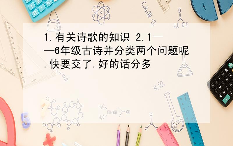 1.有关诗歌的知识 2.1——6年级古诗并分类两个问题呢.快要交了.好的话分多