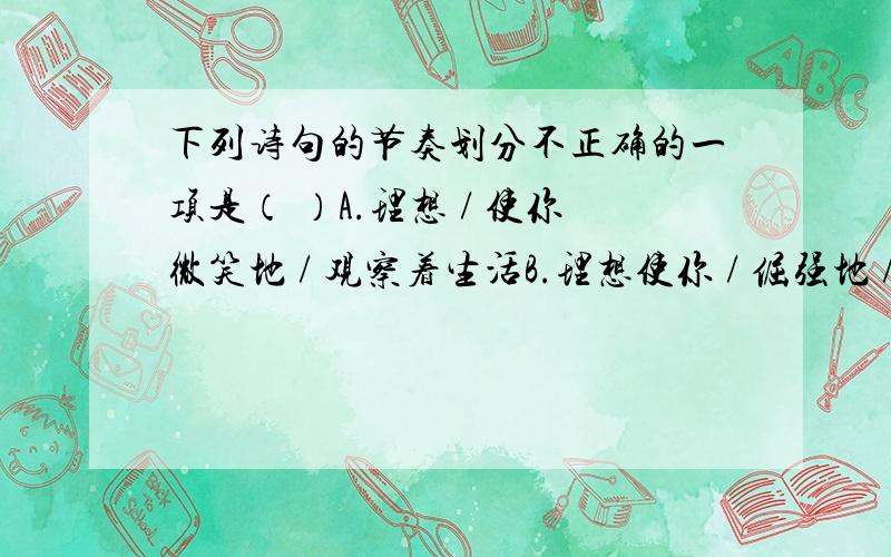 下列诗句的节奏划分不正确的一项是（ ）A.理想 / 使你微笑地 / 观察着生活B.理想使你 / 倔强地 / 反抗着命运C.理想 / 使你忘记 / 鬓发早白D.理想 / 使你头白仍然天真