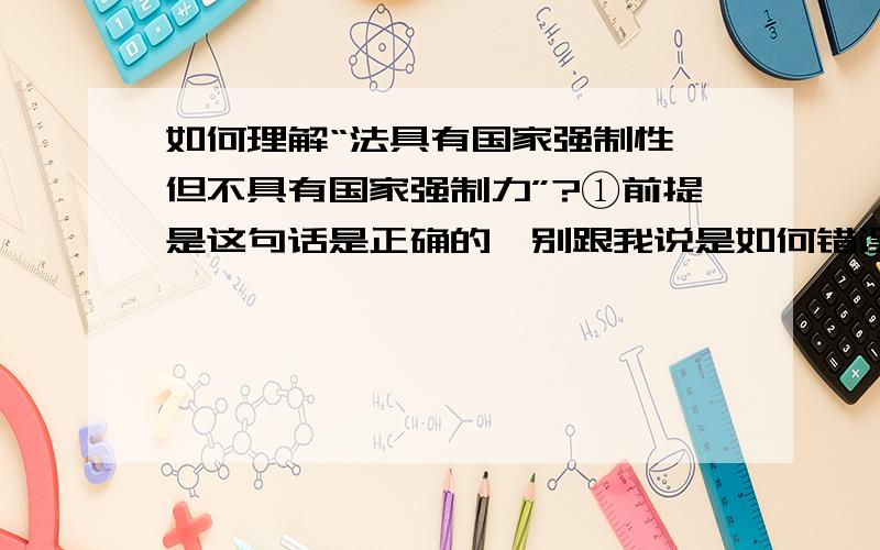 如何理解“法具有国家强制性,但不具有国家强制力”?①前提是这句话是正确的,别跟我说是如何错误,这个是法理学的“法的特征”里看到的一句话②希望能简明扼要的分析,这个是理论理解