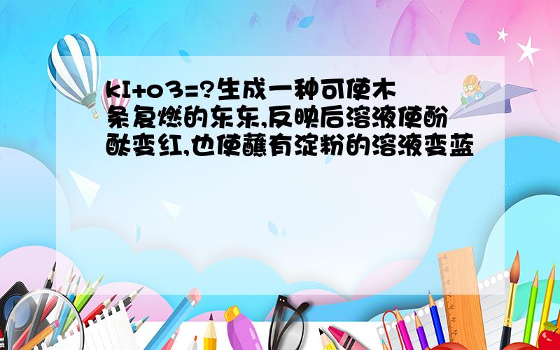 kI+o3=?生成一种可使木条复燃的东东,反映后溶液使酚酞变红,也使蘸有淀粉的溶液变蓝