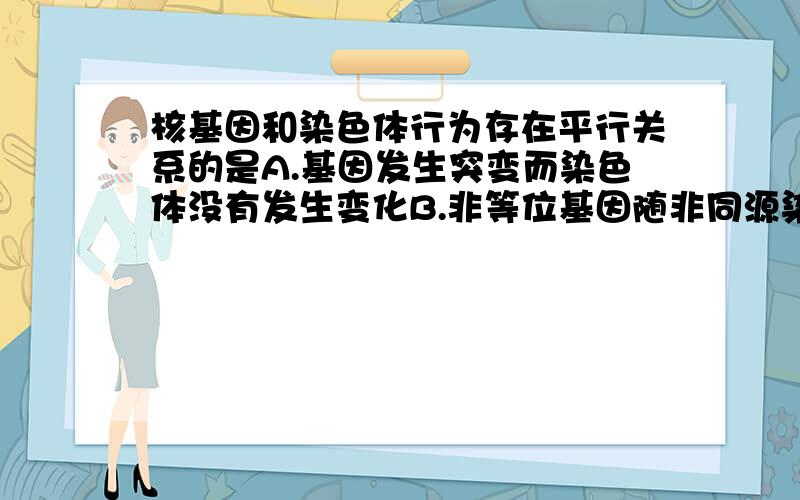 核基因和染色体行为存在平行关系的是A.基因发生突变而染色体没有发生变化B.非等位基因随非同源染色体的自由组合而组合C.二倍体生物形成配子时基因和染色体数目均减半D.Aa杂合体发生染