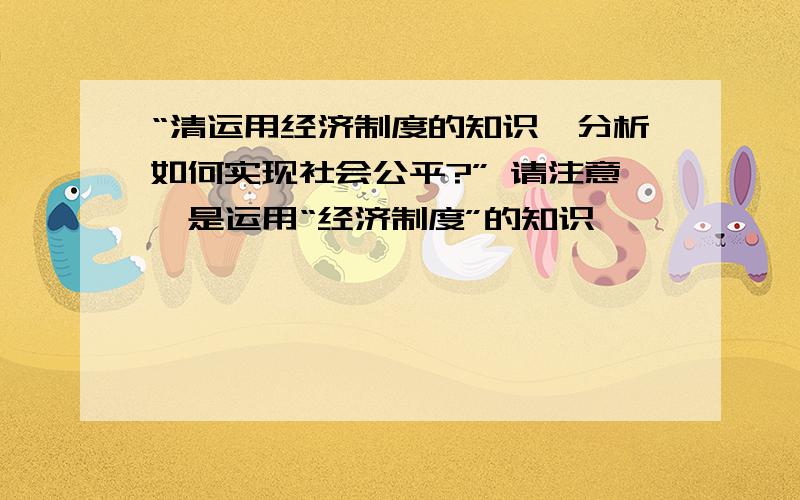 “清运用经济制度的知识,分析如何实现社会公平?” 请注意,是运用“经济制度”的知识