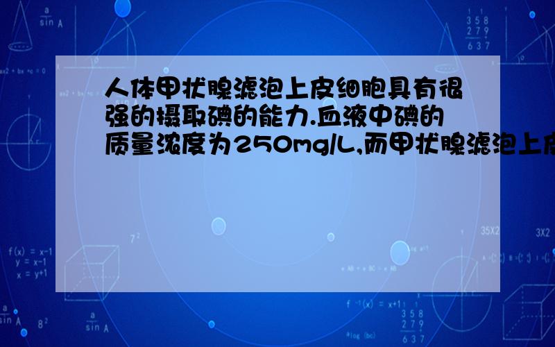 人体甲状腺滤泡上皮细胞具有很强的摄取碘的能力.血液中碘的质量浓度为250mg/L,而甲状腺滤泡上皮细胞内碘浓度比血液高20-25倍.合理的解释是 （ ）A．细胞要选择吸收的离子和小分子可以通