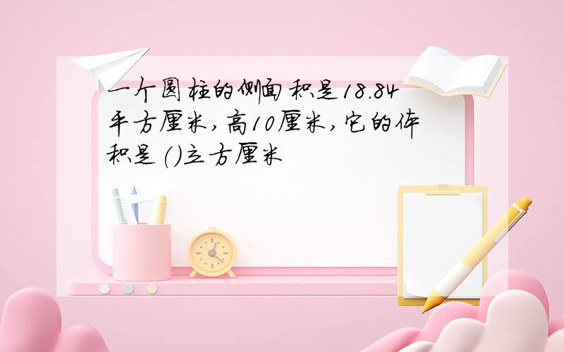 一个圆柱的侧面积是18.84平方厘米,高10厘米,它的体积是()立方厘米