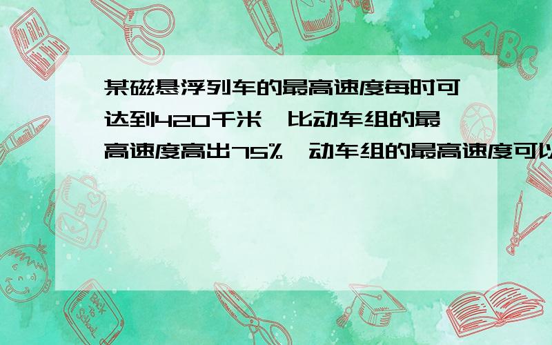 某磁悬浮列车的最高速度每时可达到420千米,比动车组的最高速度高出75%,动车组的最高速度可以达到每小多少千米?