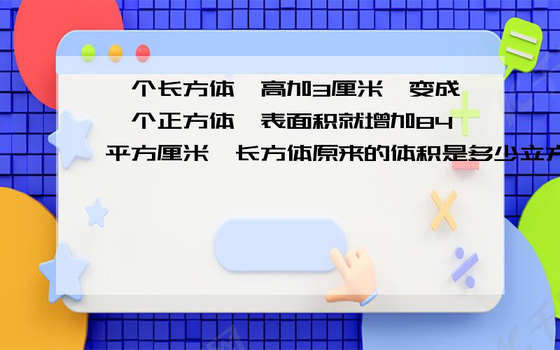 一个长方体,高加3厘米,变成一个正方体,表面积就增加84平方厘米,长方体原来的体积是多少立方厘米?以前的知识.现在忘记了.求人解答.要写清楚算式是由什么条件得来的.写清楚,别用方程阿