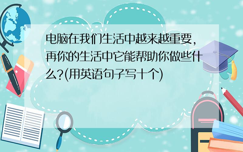 电脑在我们生活中越来越重要,再你的生活中它能帮助你做些什么?(用英语句子写十个)