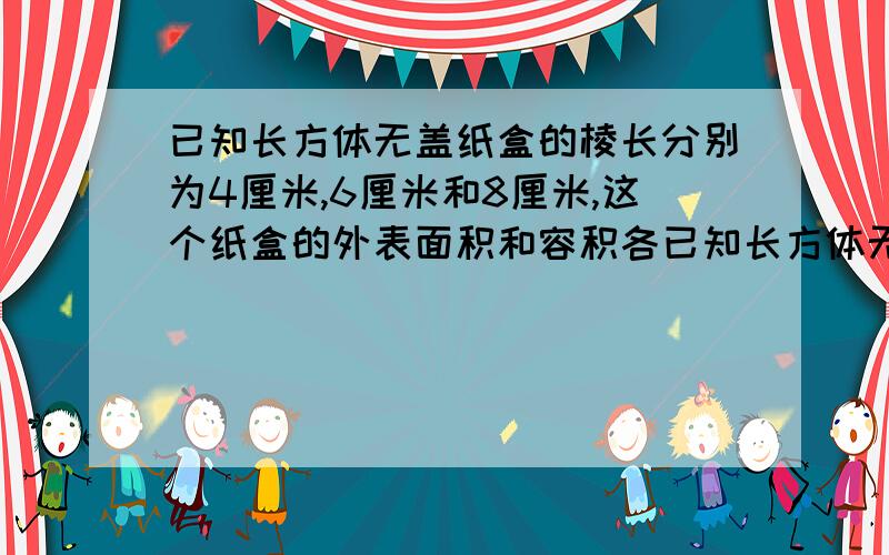 已知长方体无盖纸盒的棱长分别为4厘米,6厘米和8厘米,这个纸盒的外表面积和容积各已知长方体无盖纸盒的棱长分别为4厘米,6厘米和8厘米,这个纸盒的外表面积和容积各是多少？