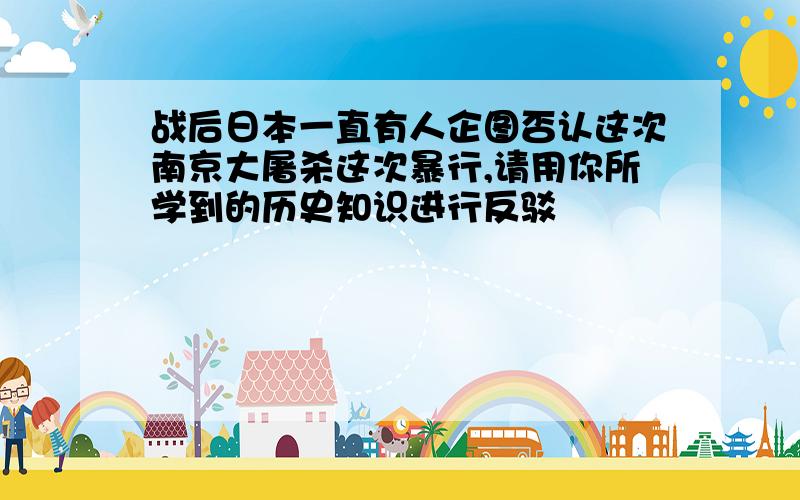 战后日本一直有人企图否认这次南京大屠杀这次暴行,请用你所学到的历史知识进行反驳