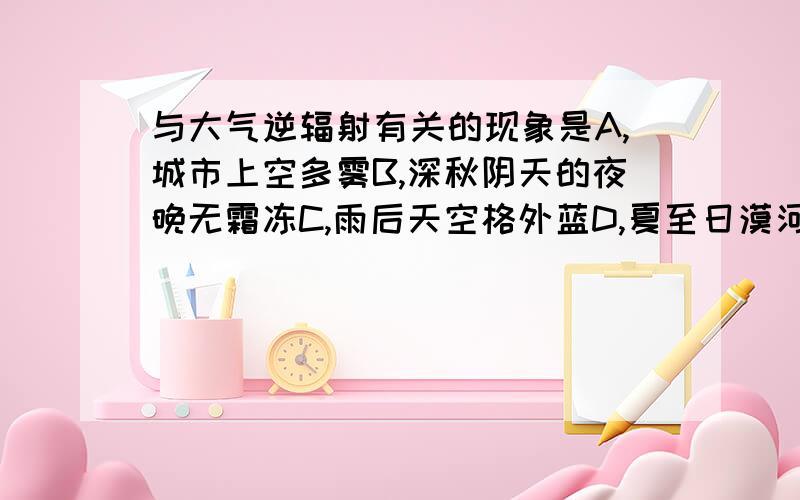 与大气逆辐射有关的现象是A,城市上空多雾B,深秋阴天的夜晚无霜冻C,雨后天空格外蓝D,夏至日漠河成为“不夜城”如果能有详细的分析当然最好了