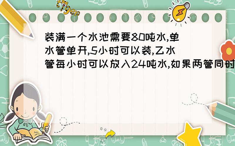 装满一个水池需要80吨水,单水管单开,5小时可以装,乙水管每小时可以放入24吨水,如果两管同时开,几小时可以把水池组满