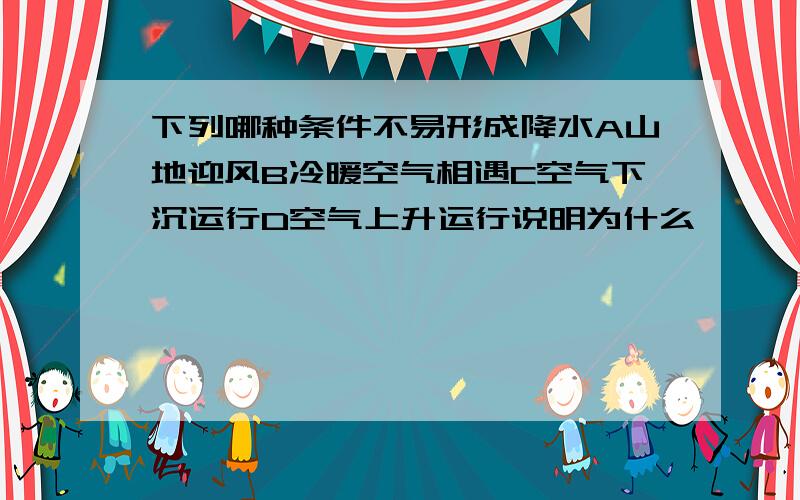 下列哪种条件不易形成降水A山地迎风B冷暖空气相遇C空气下沉运行D空气上升运行说明为什么