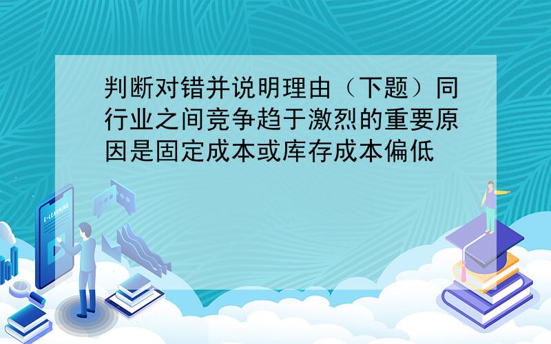 判断对错并说明理由（下题）同行业之间竞争趋于激烈的重要原因是固定成本或库存成本偏低