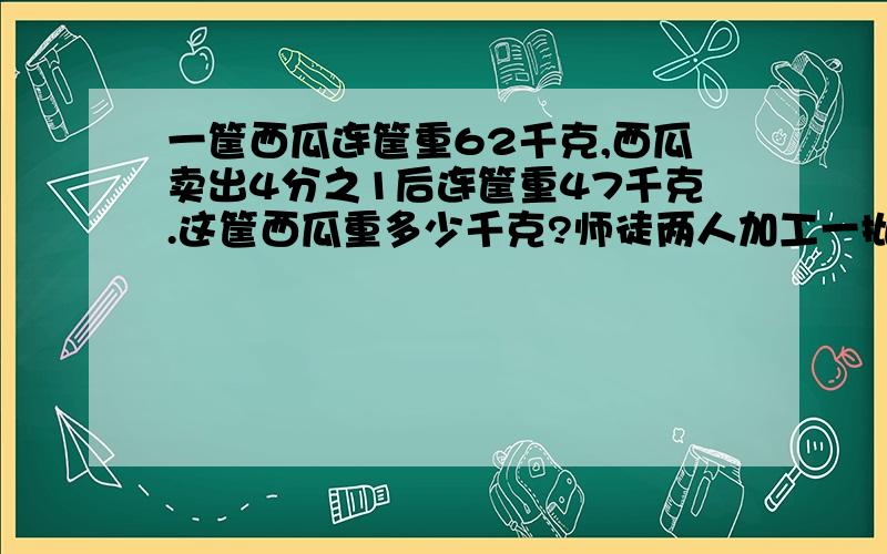 一筐西瓜连筐重62千克,西瓜卖出4分之1后连筐重47千克.这筐西瓜重多少千克?师徒两人加工一批零件,徒弟加工了这批零件的4分之1,师父比徒弟多加工220个,这时还剩180个.这批零件共多少个?