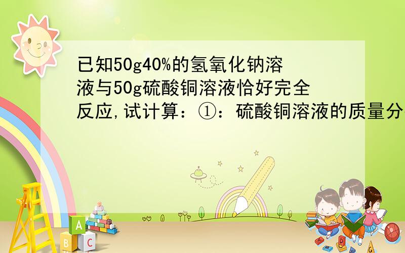 已知50g40%的氢氧化钠溶液与50g硫酸铜溶液恰好完全反应,试计算：①：硫酸铜溶液的质量分数?②：反应后溶液中溶质的质量分数?