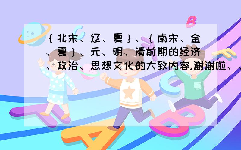 ｛北宋、辽、夏｝、｛南宋、金、夏｝、元、明、清前期的经济、政治、思想文化的大致内容.谢谢啦、、很等用啊、、是历史考点梳理、、不需要太长的、、