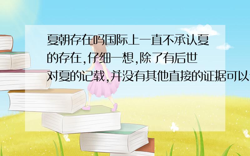 夏朝存在吗国际上一直不承认夏的存在,仔细一想,除了有后世对夏的记载,并没有其他直接的证据可以证明啊.虽说司马迁的史记上记载过夏,但他的原材料也是从民间和其他史料上汇总的啊,有