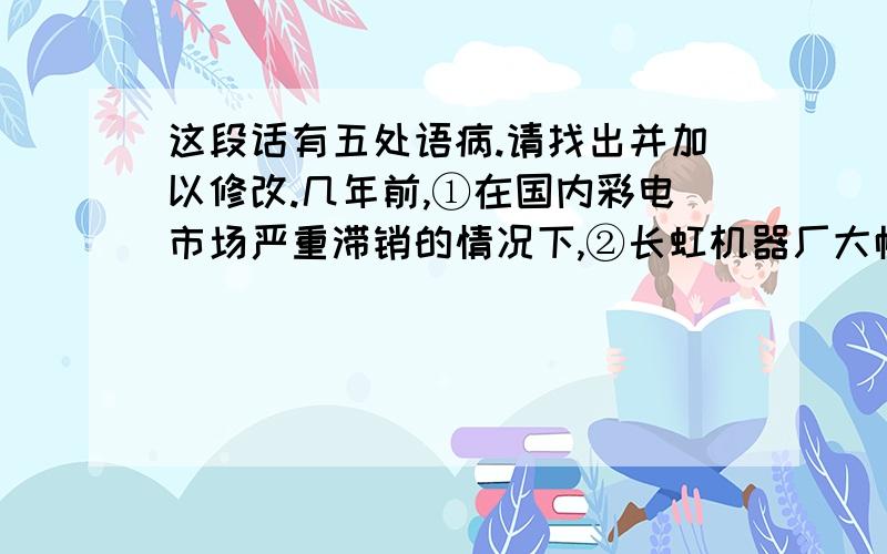 这段话有五处语病.请找出并加以修改.几年前,①在国内彩电市场严重滞销的情况下,②长虹机器厂大幅度率先削价销售,亏本是免不了的,但迎来产销两旺,经济效益一下子跃居全国同行业前茅.