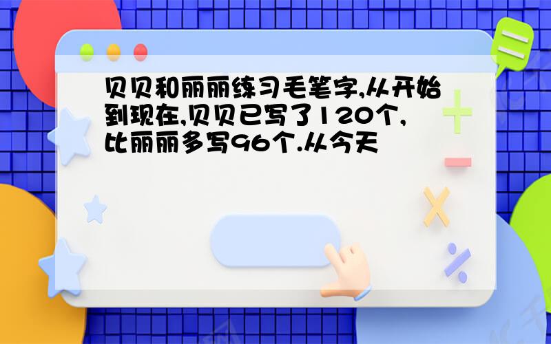 贝贝和丽丽练习毛笔字,从开始到现在,贝贝已写了120个,比丽丽多写96个.从今天