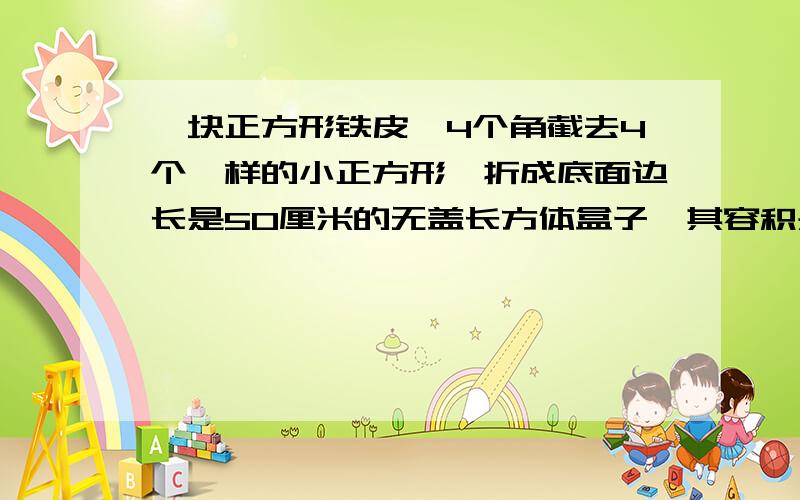 一块正方形铁皮,4个角截去4个一样的小正方形,折成底面边长是50厘米的无盖长方体盒子,其容积是45000立方厘米,求原来正方形铁皮的边长.