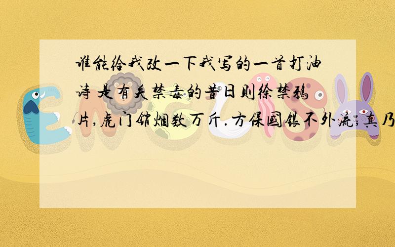 谁能给我改一下我写的一首打油诗 是有关禁毒的昔日则徐禁鸦片,虎门销烟数万斤.方保国银不外流,真乃古今英雄也.今日鸦片变幻多,危害国民犹厉害.我等岂能不管乎?当像则徐禁鸦片.