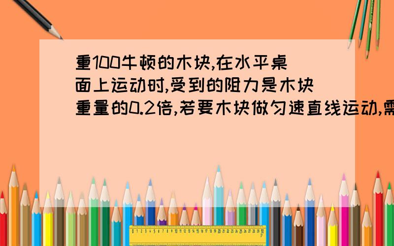 重100牛顿的木块,在水平桌面上运动时,受到的阻力是木块重量的0.2倍,若要木块做匀速直线运动,需拉力是