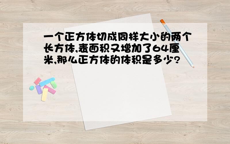 一个正方体切成同样大小的两个长方体,表面积又增加了64厘米,那么正方体的体积是多少?