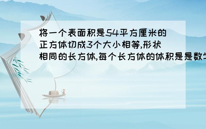 将一个表面积是54平方厘米的正方体切成3个大小相等,形状相同的长方体,每个长方体的体积是是数学题