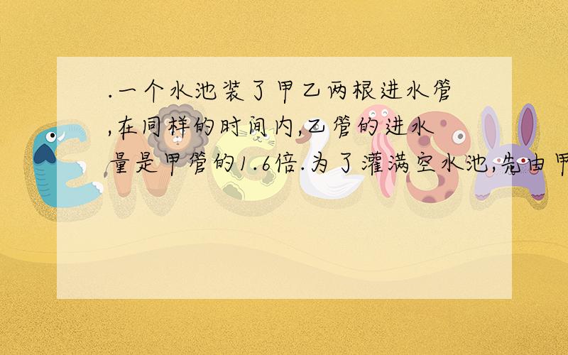 .一个水池装了甲乙两根进水管,在同样的时间内,乙管的进水量是甲管的1.6倍.为了灌满空水池,先由甲管灌入1/5的水,然后开乙管,剩下的由乙管单独灌满,共用12分15秒.甲管开了几小时?