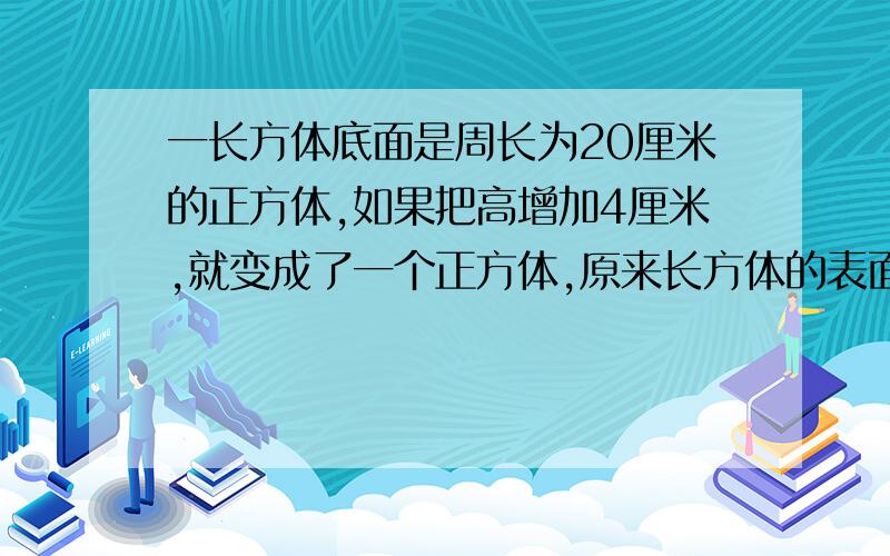 一长方体底面是周长为20厘米的正方体,如果把高增加4厘米,就变成了一个正方体,原来长方体的表面积是多少