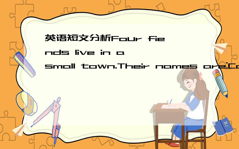 英语短文分析Four fiends live in a small town.Their names are:Cook,Miller,Smith and Caeter.They have different jobs.One is a carpenter（木工）,one is a policeman,one is a farmer and one is a docter .One day Cook's son borke his leg and Cook