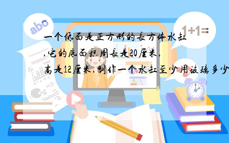 一个低面是正方形的长方体水缸,它的底面积周长是20厘米,高是12厘米,制作一个水缸至少用玻璃多少平方厘米