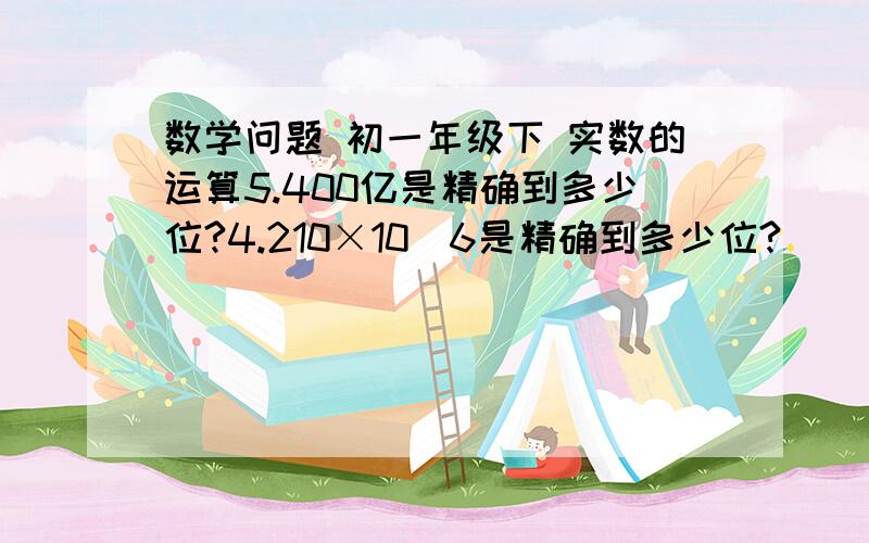 数学问题 初一年级下 实数的运算5.400亿是精确到多少位?4.210×10^6是精确到多少位?