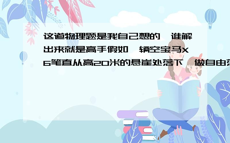 这道物理题是我自己想的,谁解出来就是高手假如一辆空宝马X6笔直从高20米的悬崖处落下,做自由落体运动.50公斤的我蹲在车的最高点,两手抓稳车身,在汽车落地的一瞬间用全身力气跳出去,结