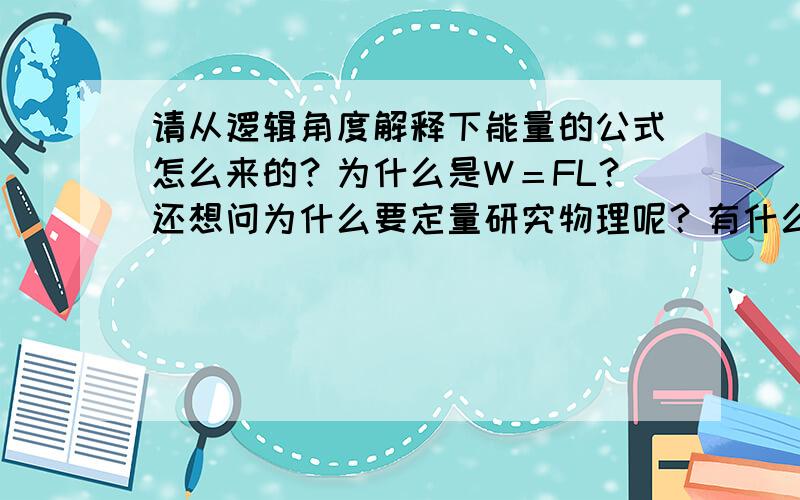 请从逻辑角度解释下能量的公式怎么来的？为什么是W＝FL？还想问为什么要定量研究物理呢？有什么好处？多举些实际例子，越多越好！