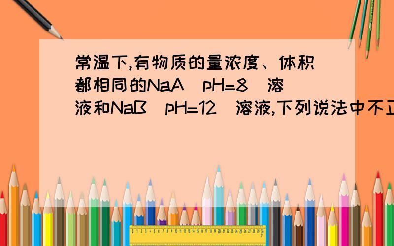 常温下,有物质的量浓度、体积都相同的NaA（pH=8）溶液和NaB（pH=12）溶液,下列说法中不正确的是（ ）A.NaA溶液中c(Na+)－c(A－)=10－6 mol·L－1B.NaB溶液中c(H+)＋c(HB)=10－2 mol·L－1C.将两溶液混合,混