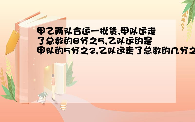 甲乙两队合运一批货,甲队运走了总数的8分之5,乙队运的是甲队的5分之2,乙队运走了总数的几分之几?两队运走了总数的几分之几?