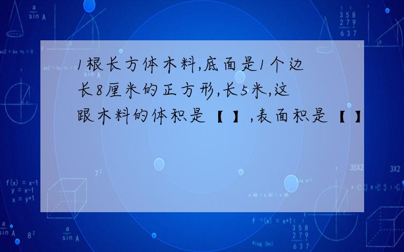 1根长方体木料,底面是1个边长8厘米的正方形,长5米,这跟木料的体积是【 】,表面积是【 】