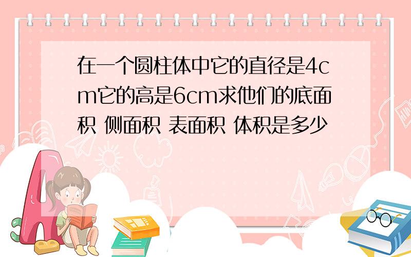 在一个圆柱体中它的直径是4cm它的高是6cm求他们的底面积 侧面积 表面积 体积是多少