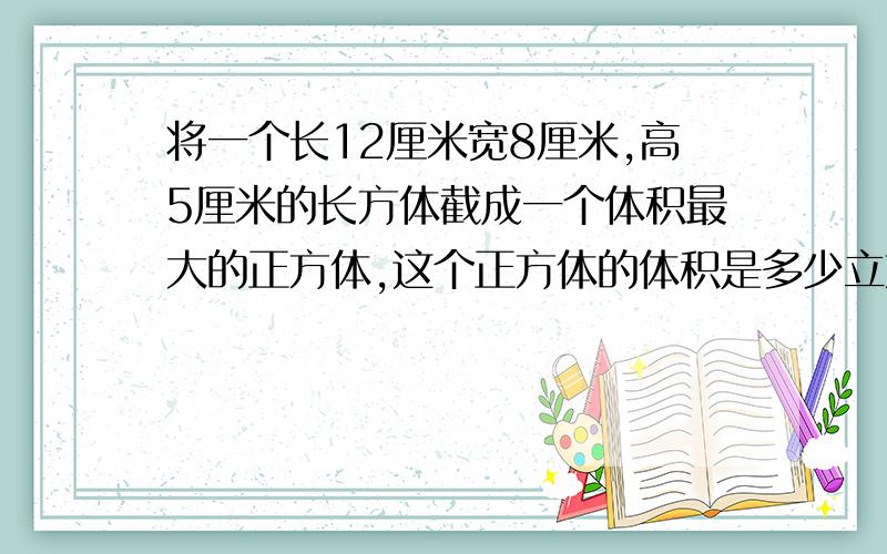 将一个长12厘米宽8厘米,高5厘米的长方体截成一个体积最大的正方体,这个正方体的体积是多少立方厘米?清楚一点