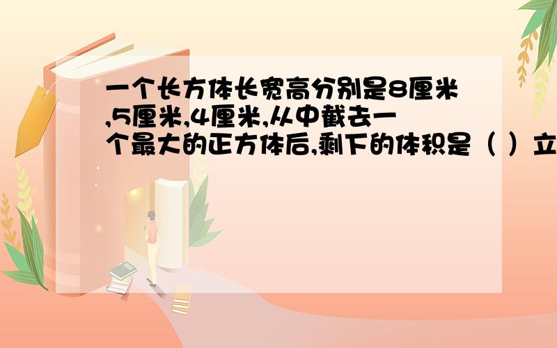 一个长方体长宽高分别是8厘米,5厘米,4厘米,从中截去一个最大的正方体后,剩下的体积是（ ）立方厘米.