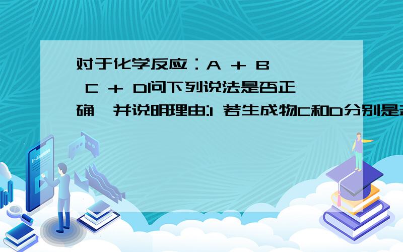 对于化学反应：A + B → C + D问下列说法是否正确,并说明理由:1 若生成物C和D分别是盐和水,则反应物一定是酸和碱2 若是可溶性碱,B是可溶性盐,则C、D可能是两种沉淀